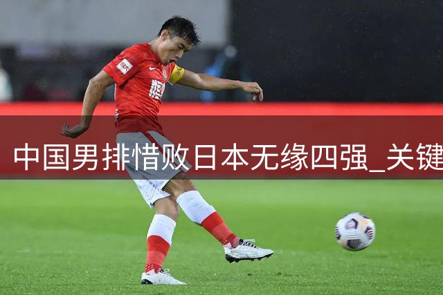 中国男排惜败日本无缘四强 关键局失误暴露短板