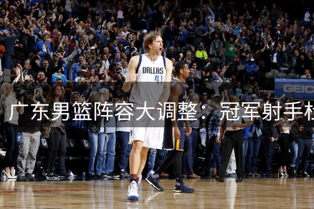 广东男篮阵容大调整：冠军射手杜润旺转会同曦 朱芳雨开启重建计划