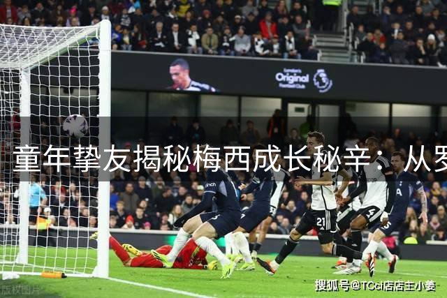 童年挚友揭秘梅西成长秘辛：从罗萨里奥街头到世界之巅的蜕变